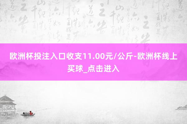 欧洲杯投注入口收支11.00元/公斤-欧洲杯线上买球_点击进入