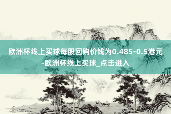 欧洲杯线上买球每股回购价钱为0.485-0.5港元-欧洲杯线上买球_点击进入