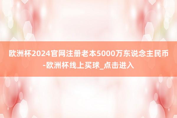 欧洲杯2024官网注册老本5000万东说念主民币-欧洲杯线上买球_点击进入