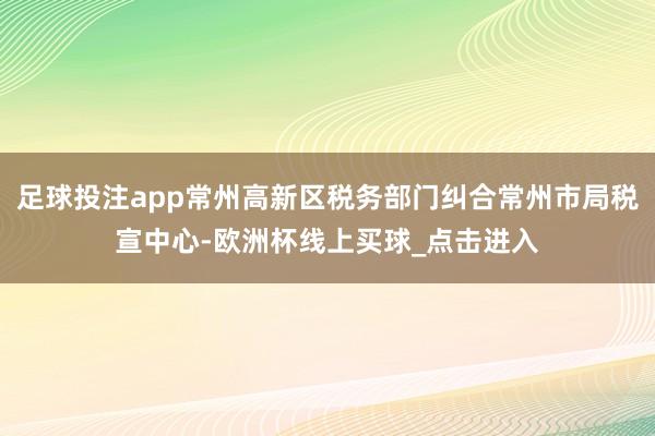 足球投注app常州高新区税务部门纠合常州市局税宣中心-欧洲杯线上买球_点击进入