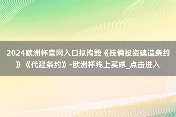 2024欧洲杯官网入口拟捣毁《技俩投资建造条约》《代建条约》-欧洲杯线上买球_点击进入