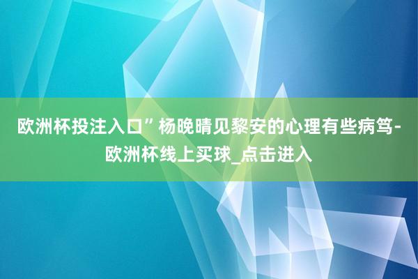 欧洲杯投注入口”杨晚晴见黎安的心理有些病笃-欧洲杯线上买球_点击进入