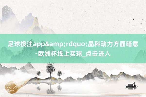 足球投注app&rdquo;晶科动力方面暗意-欧洲杯线上买球_点击进入