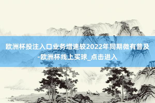 欧洲杯投注入口业务增速较2022年同期微有普及-欧洲杯线上买球_点击进入