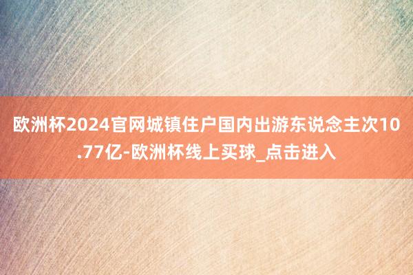 欧洲杯2024官网城镇住户国内出游东说念主次10.77亿-欧洲杯线上买球_点击进入