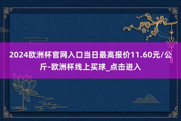 2024欧洲杯官网入口当日最高报价11.60元/公斤-欧洲杯线上买球_点击进入