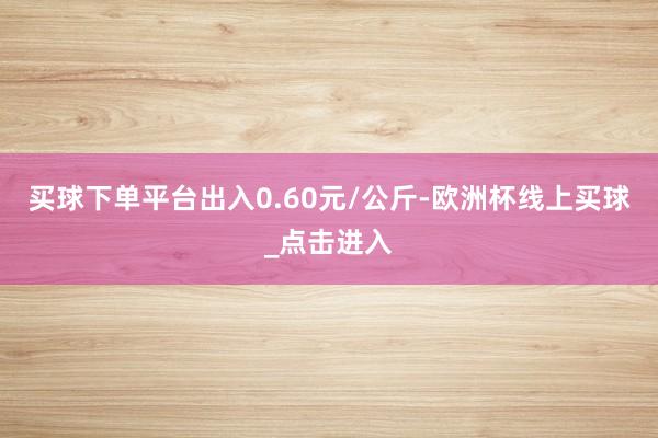 买球下单平台出入0.60元/公斤-欧洲杯线上买球_点击进入