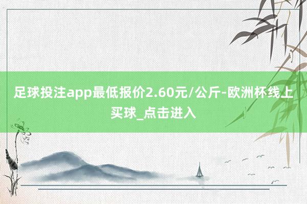 足球投注app最低报价2.60元/公斤-欧洲杯线上买球_点击进入