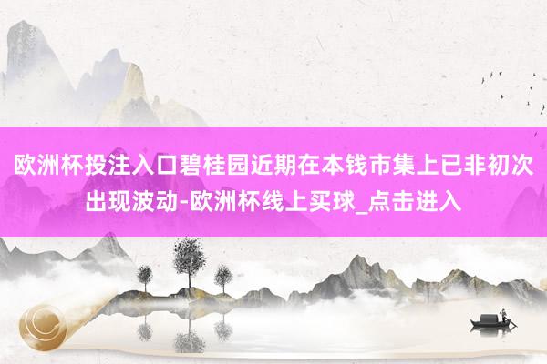 欧洲杯投注入口碧桂园近期在本钱市集上已非初次出现波动-欧洲杯线上买球_点击进入