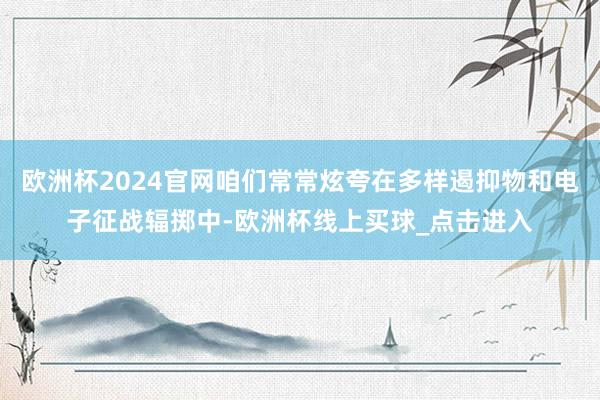 欧洲杯2024官网咱们常常炫夸在多样遏抑物和电子征战辐掷中-欧洲杯线上买球_点击进入