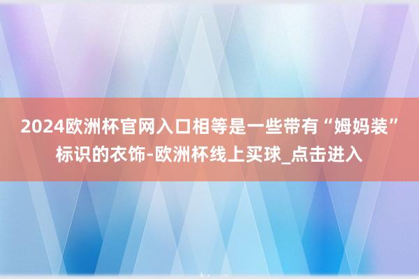 2024欧洲杯官网入口相等是一些带有“姆妈装”标识的衣饰-欧洲杯线上买球_点击进入