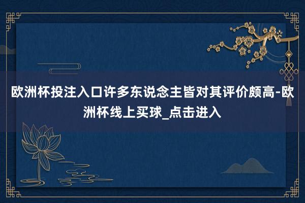 欧洲杯投注入口许多东说念主皆对其评价颇高-欧洲杯线上买球_点击进入