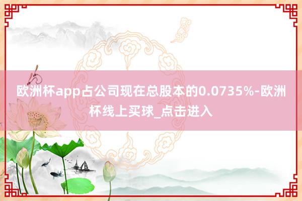 欧洲杯app占公司现在总股本的0.0735%-欧洲杯线上买球_点击进入