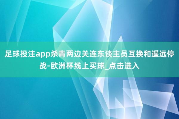 足球投注app杀青两边关连东谈主员互换和遥远停战-欧洲杯线上买球_点击进入