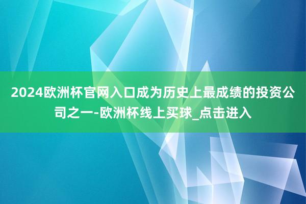 2024欧洲杯官网入口成为历史上最成绩的投资公司之一-欧洲杯线上买球_点击进入