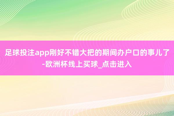 足球投注app刚好不错大把的期间办户口的事儿了-欧洲杯线上买球_点击进入