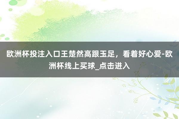 欧洲杯投注入口王楚然高跟玉足，看着好心爱-欧洲杯线上买球_点击进入