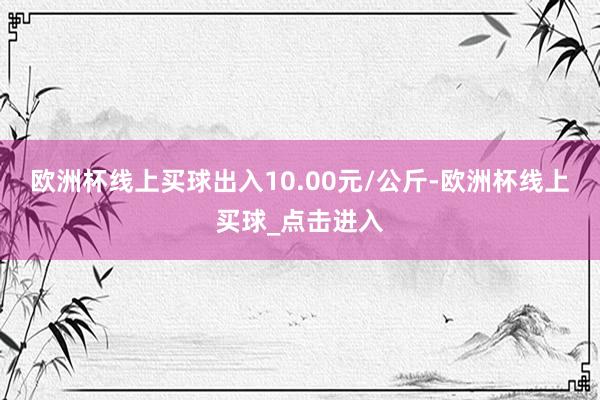 欧洲杯线上买球出入10.00元/公斤-欧洲杯线上买球_点击进入