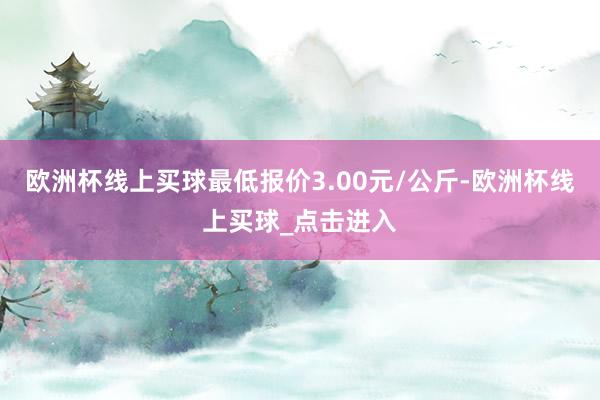 欧洲杯线上买球最低报价3.00元/公斤-欧洲杯线上买球_点击进入