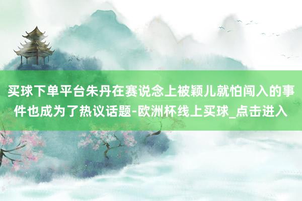 买球下单平台朱丹在赛说念上被颖儿就怕闯入的事件也成为了热议话题-欧洲杯线上买球_点击进入