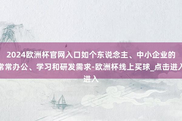 2024欧洲杯官网入口如个东说念主、中小企业的常常办公、学习和研发需求-欧洲杯线上买球_点击进入