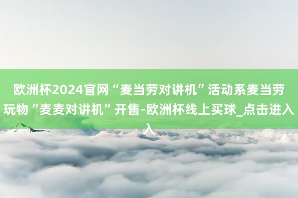 欧洲杯2024官网“麦当劳对讲机”活动系麦当劳玩物“麦麦对讲机”开售-欧洲杯线上买球_点击进入