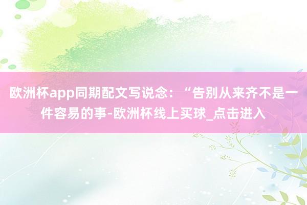 欧洲杯app同期配文写说念：“告别从来齐不是一件容易的事-欧洲杯线上买球_点击进入