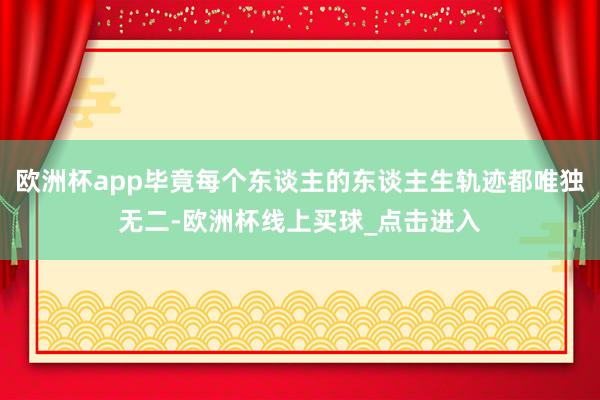 欧洲杯app毕竟每个东谈主的东谈主生轨迹都唯独无二-欧洲杯线上买球_点击进入