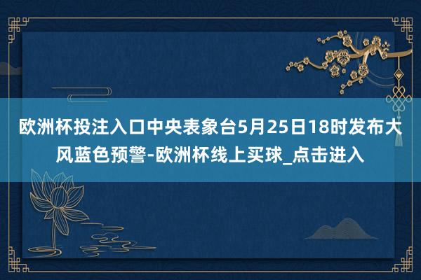 欧洲杯投注入口中央表象台5月25日18时发布大风蓝色预警-欧洲杯线上买球_点击进入