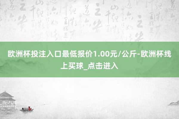 欧洲杯投注入口最低报价1.00元/公斤-欧洲杯线上买球_点击进入