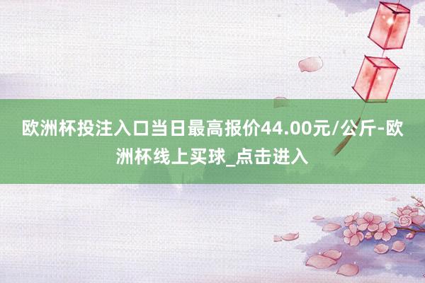 欧洲杯投注入口当日最高报价44.00元/公斤-欧洲杯线上买球_点击进入