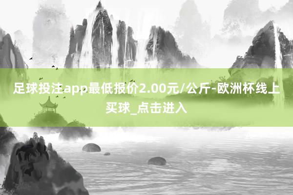 足球投注app最低报价2.00元/公斤-欧洲杯线上买球_点击进入