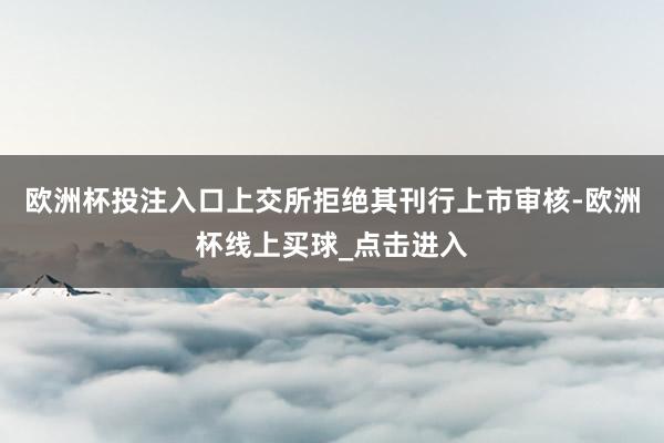 欧洲杯投注入口上交所拒绝其刊行上市审核-欧洲杯线上买球_点击进入