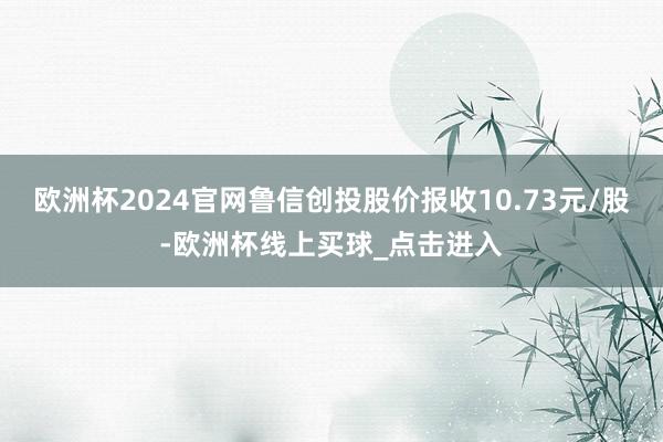 欧洲杯2024官网鲁信创投股价报收10.73元/股-欧洲杯线上买球_点击进入