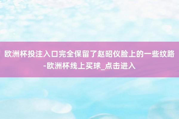 欧洲杯投注入口完全保留了赵昭仪脸上的一些纹路-欧洲杯线上买球_点击进入