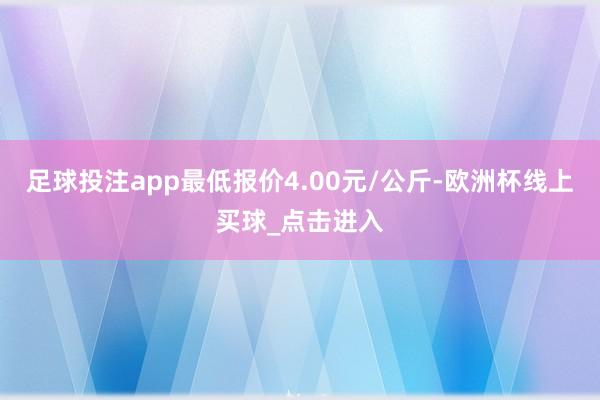 足球投注app最低报价4.00元/公斤-欧洲杯线上买球_点击进入