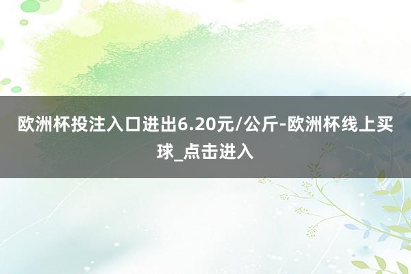 欧洲杯投注入口进出6.20元/公斤-欧洲杯线上买球_点击进入