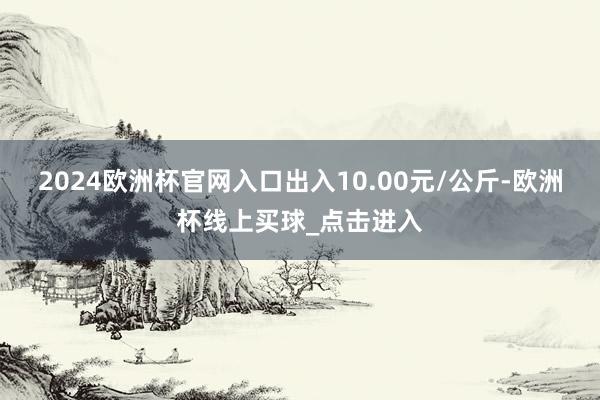 2024欧洲杯官网入口出入10.00元/公斤-欧洲杯线上买球_点击进入