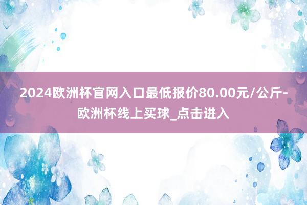 2024欧洲杯官网入口最低报价80.00元/公斤-欧洲杯线上买球_点击进入