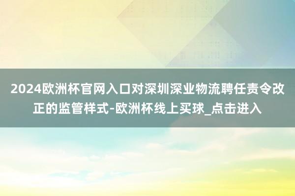 2024欧洲杯官网入口对深圳深业物流聘任责令改正的监管样式-欧洲杯线上买球_点击进入