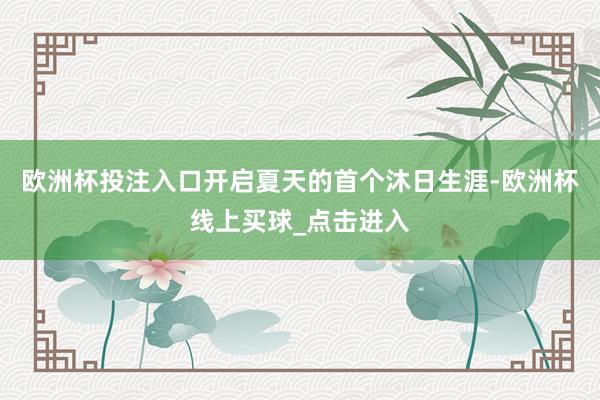 欧洲杯投注入口开启夏天的首个沐日生涯-欧洲杯线上买球_点击进入