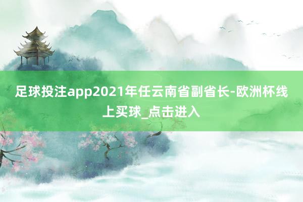 足球投注app2021年任云南省副省长-欧洲杯线上买球_点击进入