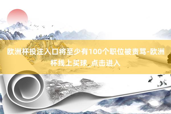 欧洲杯投注入口将至少有100个职位被责骂-欧洲杯线上买球_点击进入