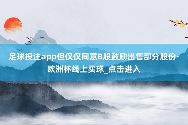 足球投注app但仅仅同意B股鼓励出售部分股份-欧洲杯线上买球_点击进入