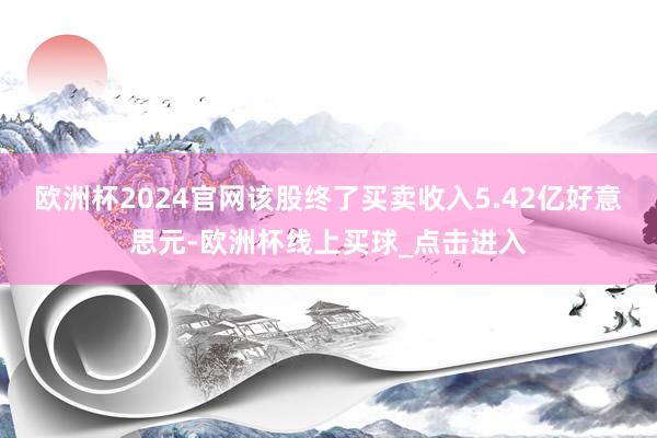 欧洲杯2024官网该股终了买卖收入5.42亿好意思元-欧洲杯线上买球_点击进入