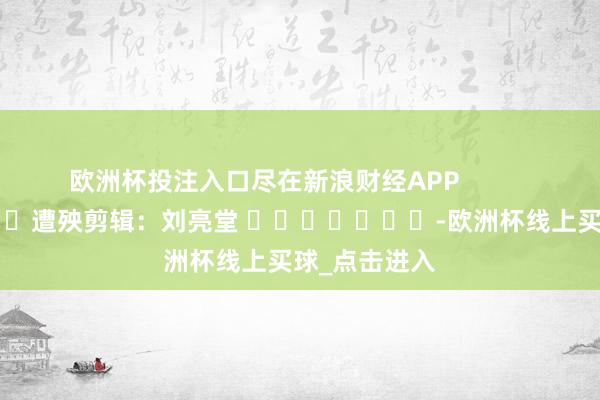 欧洲杯投注入口尽在新浪财经APP            						遭殃剪辑：刘亮堂 							-欧洲杯线上买球_点击进入