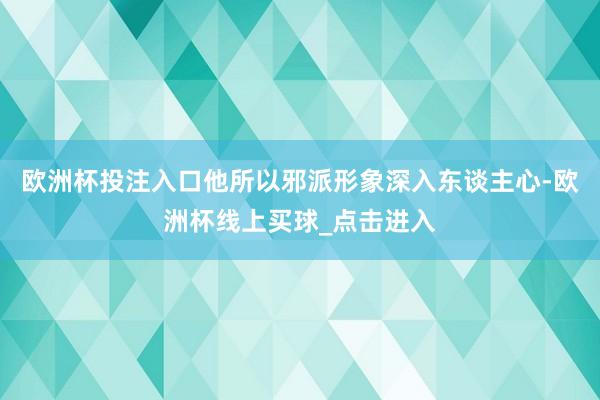 欧洲杯投注入口他所以邪派形象深入东谈主心-欧洲杯线上买球_点击进入