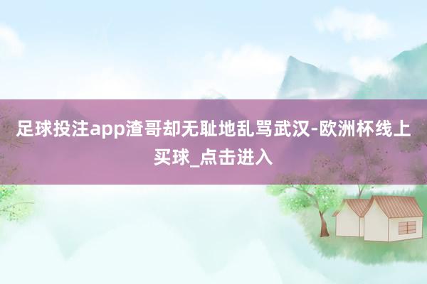 足球投注app渣哥却无耻地乱骂武汉-欧洲杯线上买球_点击进入