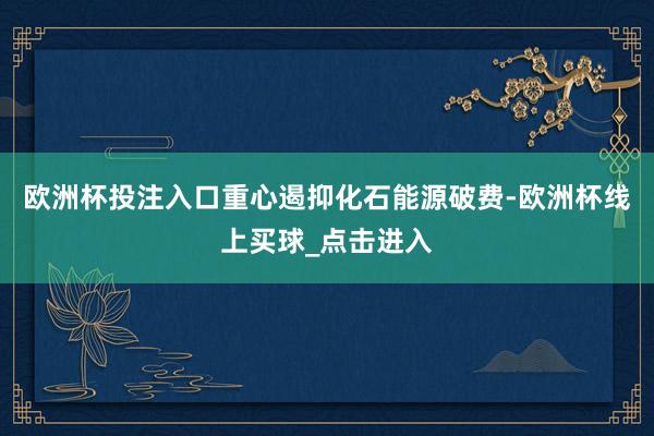 欧洲杯投注入口重心遏抑化石能源破费-欧洲杯线上买球_点击进入