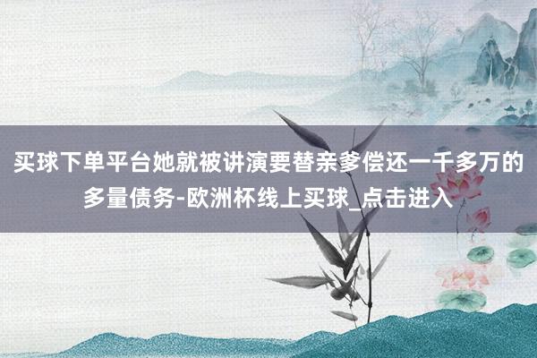 买球下单平台她就被讲演要替亲爹偿还一千多万的多量债务-欧洲杯线上买球_点击进入